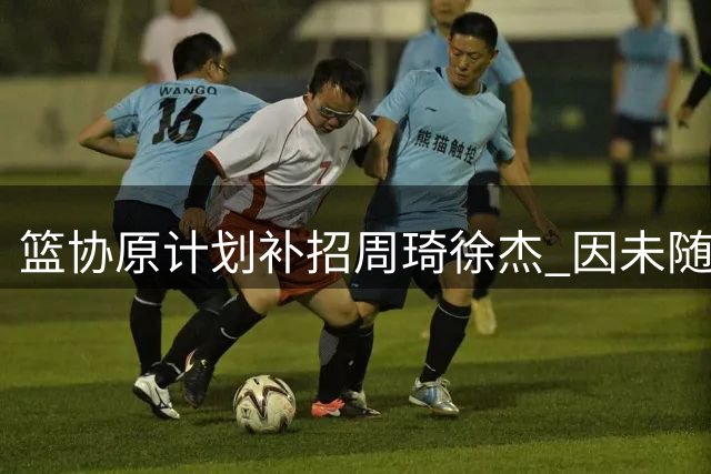 篮协原计划补招周琦徐杰 因未随队训练最终未征召